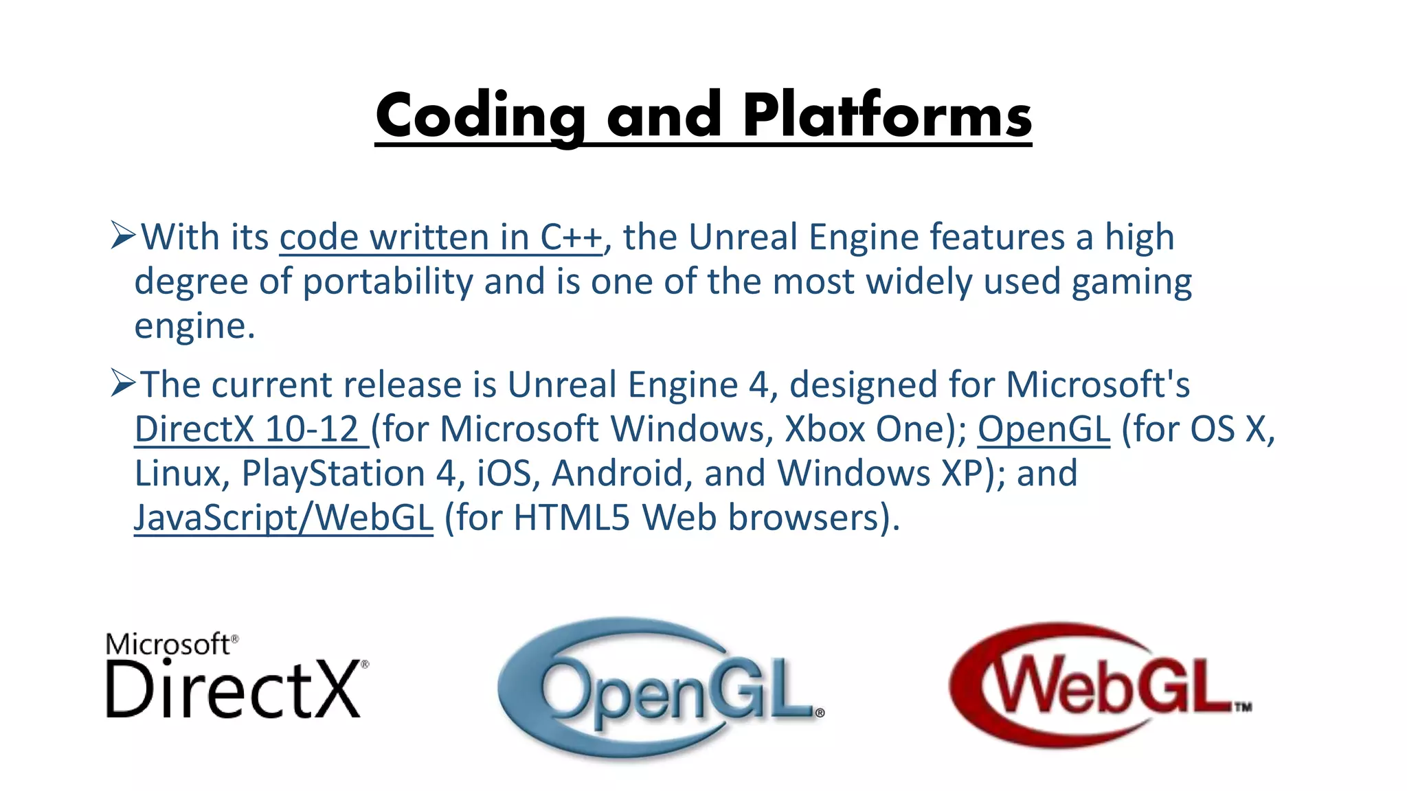 Coding and Platforms With its code written in C++, the Unreal Engine features a high degree of portability and is one of the most widely used gaming engine. The current release is Unreal Engine 4, designed for Microsoft's DirectX 10-12 (for Microsoft Windows, Xbox One); OpenGL (for OS X, Linux, PlayStation 4, iOS, Android, and Windows XP); and JavaScript/WebGL (for HTML5 Web browsers). 