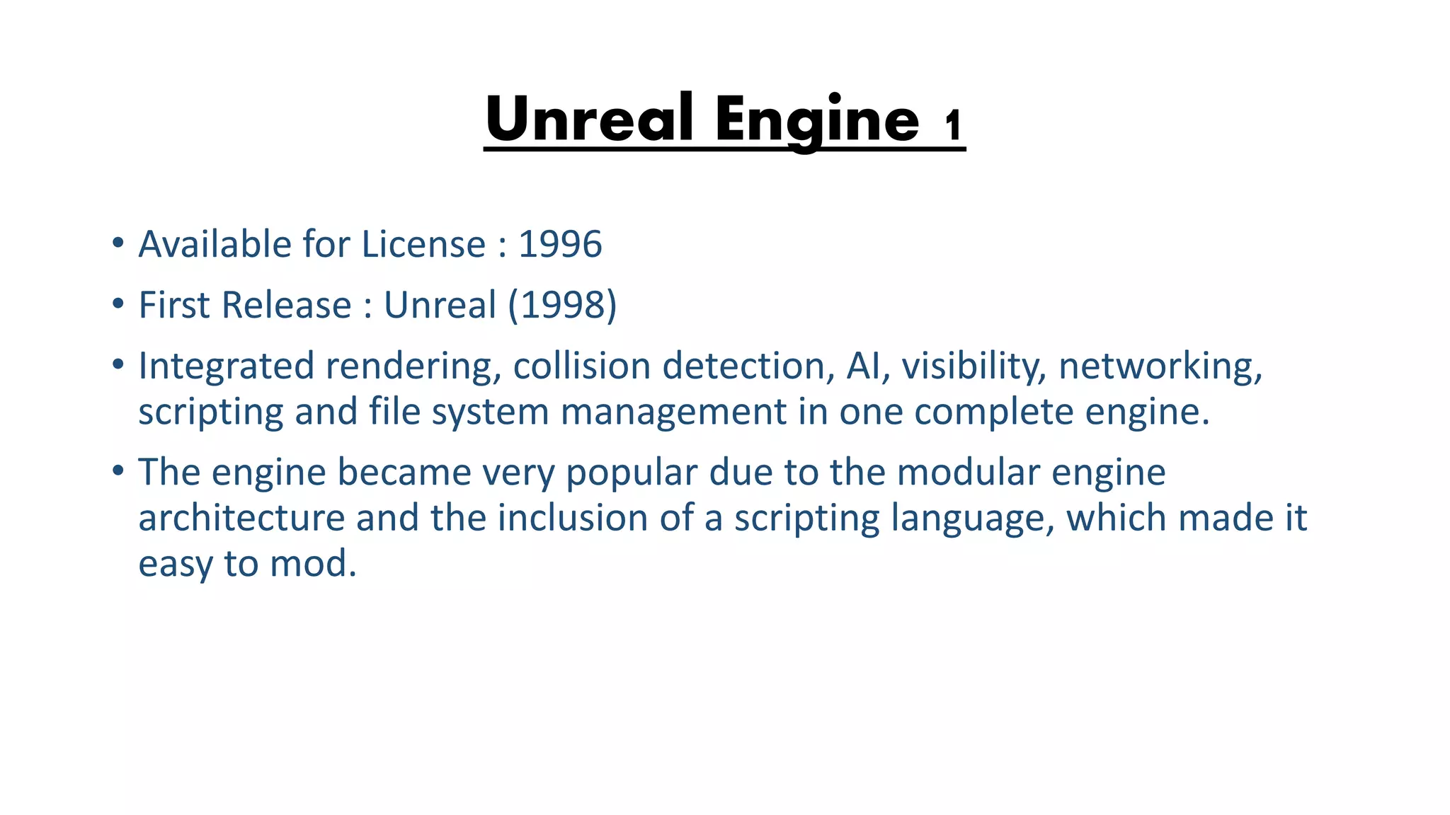 Unreal Engine 1 • Available for License : 1996 • First Release : Unreal (1998) • Integrated rendering, collision detection, AI, visibility, networking, scripting and file system management in one complete engine. • The engine became very popular due to the modular engine architecture and the inclusion of a scripting language, which made it easy to mod. 