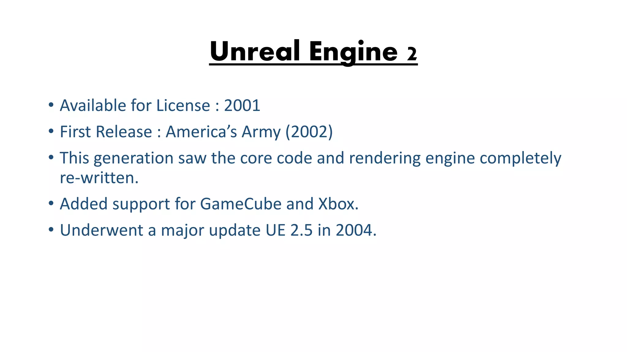 Unreal Engine 2 • Available for License : 2001 • First Release : America’s Army (2002) • This generation saw the core code and rendering engine completely re-written. • Added support for GameCube and Xbox. • Underwent a major update UE 2.5 in 2004. 