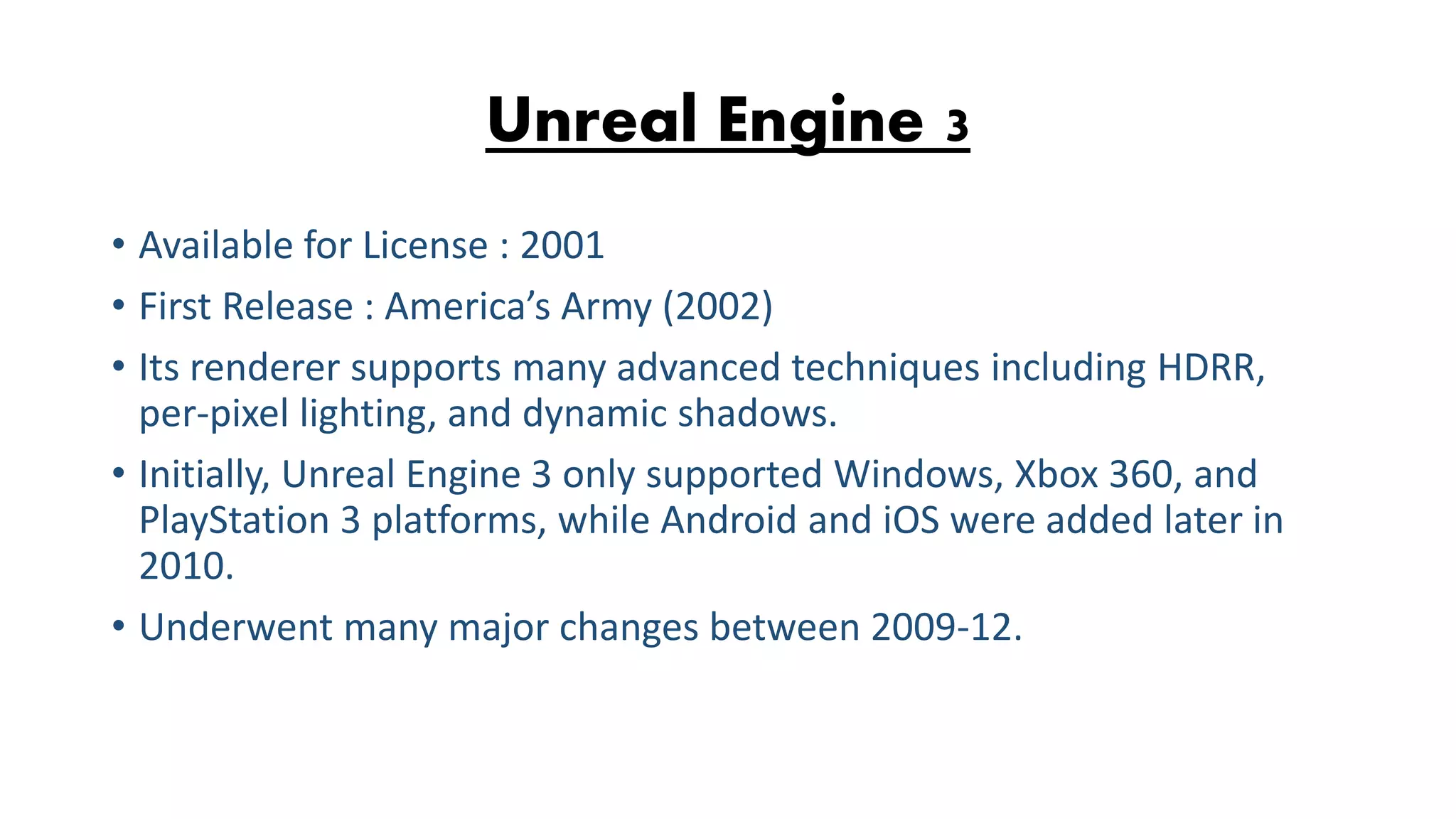Unreal Engine 3 • Available for License : 2001 • First Release : America’s Army (2002) • Its renderer supports many advanced techniques including HDRR, per-pixel lighting, and dynamic shadows. • Initially, Unreal Engine 3 only supported Windows, Xbox 360, and PlayStation 3 platforms, while Android and iOS were added later in 2010. • Underwent many major changes between 2009-12. 