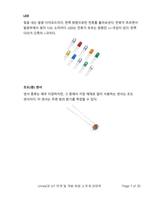 Unreal과 IoT 연계 및 개발 방법 소개 © 강태욱 Page 7 of 35
LED
빛을 내는 발광 다이오드이다. 한쪽 방향으로만 전류를 흘러보낸다. 전류가 흐르면서
발광부에서 빛이 나는 소자이다. LED는 전류가 흐르는 방향인 +/-극성이 있다. 한쪽
다리가 긴쪽이 +극이다.
조도(광) 센서
센서 종류는 매우 다양하지만, 그 중에서 가장 예제로 많이 사용하는 센서는 조도
센서이다. 이 센서는 주변 빛의 밝기를 측정할 수 있다.
 