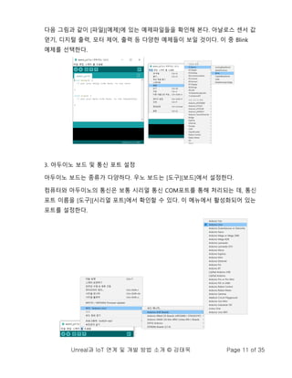 Unreal과 IoT 연계 및 개발 방법 소개 © 강태욱 Page 11 of 35
다음 그림과 같이 [파일][예제]에 있는 예제파일들을 확인해 본다. 아날로스 센서 값
얻기, 디지털 출력, 모터 제어, 출력 등 다양한 예제들이 보일 것이다. 이 중 Blink
예제를 선택한다.
3. 아두이노 보드 및 통신 포트 설정
아두이노 보드는 종류가 다양하다. 우노 보드는 [도구][보드]에서 설정한다.
컴퓨터와 아두이노의 통신은 보통 시리얼 통신 COM포트를 통해 처리되는 데, 통신
포트 이름을 [도구][시리얼 포트]에서 확인할 수 있다. 이 메뉴에서 활성화되어 있는
포트를 설정한다.
 