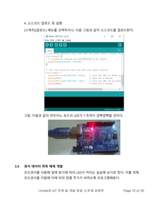 Unreal과 IoT 연계 및 개발 방법 소개 © 강태욱 Page 12 of 35
4. 소스코드 업로드 및 실행
[스케치][업로드] 메뉴를 선택하거나, 다음 그림과 같이 소스코드를 업로드한다.
그럼, 다음과 같이 아두이노 보드의 LED가 1 초마다 깜빡깜빡할 것이다.
3.4 센서 데이터 취득 예제 개발
조도센서를 사용해 빛에 밝기에 따라 LED가 켜지는 실습해 보기로 한다. 이를 위해
조도센서를 이용해 이에 따라 점멸 주기가 바뀌도록 프로그램해본다.
 