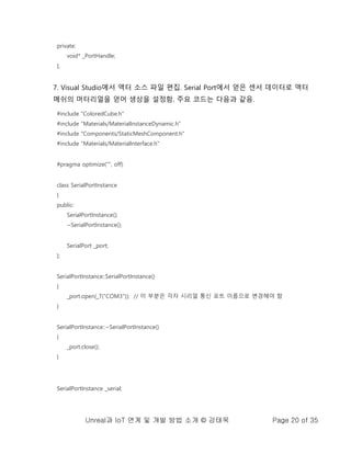 Unreal과 IoT 연계 및 개발 방법 소개 © 강태욱 Page 20 of 35
private:
void* _PortHandle;
};
7. Visual Studio에서 액터 소스 파일 편집. Serial Port에서 얻은 센서 데이터로 액터
메쉬의 머터리얼을 얻어 생상을 설정함. 주요 코드는 다음과 같음.
#include "ColoredCube.h"
#include "Materials/MaterialInstanceDynamic.h"
#include "Components/StaticMeshComponent.h"
#include "Materials/MaterialInterface.h"
#pragma optimize("", off)
class SerialPortInstance
{
public:
SerialPortInstance();
~SerialPortInstance();
SerialPort _port;
};
SerialPortInstance::SerialPortInstance()
{
_port.open(_T("COM3")); // 이 부분은 각자 시리얼 통신 포트 이름으로 변경해야 함
}
SerialPortInstance::~SerialPortInstance()
{
_port.close();
}
SerialPortInstance _serial;
 