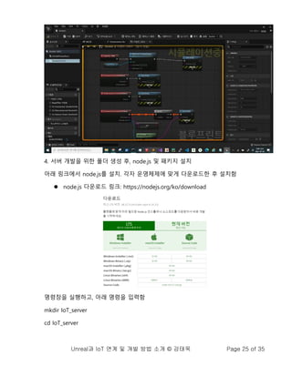 Unreal과 IoT 연계 및 개발 방법 소개 © 강태욱 Page 25 of 35
4. 서버 개발을 위한 폴더 생성 후, node.js 및 패키지 설치
아래 링크에서 node.js를 설치. 각자 운영체제에 맞게 다운로드한 후 설치함
⚫ node.js 다운로드 링크: https://nodejs.org/ko/download
명령창을 실행하고, 아래 명령을 입력함
mkdir IoT_server
cd IoT_server
 