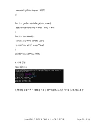 Unreal과 IoT 연계 및 개발 방법 소개 © 강태욱 Page 28 of 35
console.log('listening on *:3000');
});
function getRandomInRange(min, max) {
return Math.random() * (max - min) + min;
}
function sendWind() {
console.log('Wind sent to user');
io.emit('new wind', sensorValue);
}
setInterval(sendWind, 3000);
6. 서버 실행
node server.js
7. 언리얼 편집기에서 레벨에 개발된 블루프린트 socket 액터를 드래그&드롭함
 