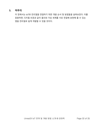 Unreal과 IoT 연계 및 개발 방법 소개 © 강태욱 Page 32 of 35
5. 마무리
이 장에서는 IoT와 언리얼을 연결하기 위한 개발 순서 및 방법들을 살펴보았다. 이를
응용하면, 디지털 트윈과 같이 물리와 가상 세계를 서로 연결해 표현해 줄 수 있는
앱을 언리얼로 쉽게 개발할 수 있을 것이다.
 
