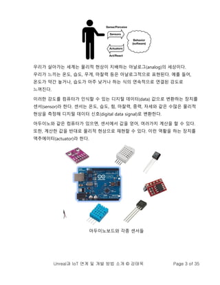 Unreal과 IoT 연계 및 개발 방법 소개 © 강태욱 Page 3 of 35
우리가 살아가는 세계는 물리적 현상이 지배하는 아날로그(analog)의 세상이다.
우리가 느끼는 온도, 습도, 무게, 마찰력 등은 아날로그적으로 표현된다. 예를 들어,
온도가 약간 높거나, 습도가 아주 낮거나 하는 식의 연속적으로 연결된 강도로
느껴진다.
이러한 강도를 컴퓨터가 인식할 수 있는 디지털 데이터(data) 값으로 변환하는 장치를
센서(sensor)라 한다. 센서는 온도, 습도, 힘, 마찰력, 중력, 자세와 같은 수많은 물리적
현상을 측정해 디지털 데이터 신호(digital data signal)로 변환한다.
아두이노와 같은 컴퓨터가 있으면, 센서에서 값을 얻어, 여러가지 계산을 할 수 있다.
또한, 계산한 값을 반대로 물리적 현상으로 재현할 수 있다. 이런 역활을 하는 장치를
액추에이터(actuator)라 한다.
아두이노보드와 각종 센서들
 