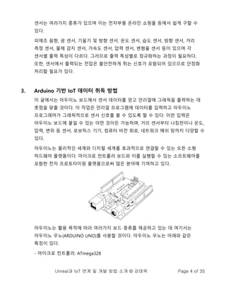 Unreal과 IoT 연계 및 개발 방법 소개 © 강태욱 Page 4 of 35
센서는 여러가지 종류가 있으며 이는 전자부품 온라인 쇼핑몰 등에서 쉽게 구할 수
있다.
피에조 음향, 광 센서, 기울기 및 방향 센서, 온도 센서, 습도 센서, 방향 센서, 거리
측정 센서, 물체 감지 센서, 가속도 센서, 압력 센서, 변형율 센서 등이 있으며 각
센서별 출력 특성이 다르다. 그러므로 출력 특성별로 정규화하는 과정이 필요하다.
또한, 센서에서 출력되는 전압은 불안전하게 튀는 신호가 포함되어 있으므로 안정화
처리할 필요가 있다.
3. Arduino 기반 IoT 데이터 취득 방법
이 글에서는 아두이노 보드에서 센서 데이터를 얻고 언리얼에 그래픽을 출력하는 데
촛점을 맞출 것이다. 이 작업은 언리얼 프로그램에 데이터를 입력하고 아두이노
프로그래머가 그래픽적으로 센서 신호를 볼 수 있도록 할 수 있다. 이런 입력은
아두이노 보드에 붙일 수 있는 어떤 것이든 가능하며, 거리 센서부터 나침판이나 온도,
압력, 변위 등 센서, 로보틱스 기기, 컴퓨터 비전 회로, 네트워크 메쉬 망까지 다양할 수
있다.
아두이노는 물리적인 세계와 디지털 세계를 효과적으로 연결할 수 있는 오픈 소형
하드웨어 플랫폼이다. 마이크로 컨트롤러 보드와 이를 실행할 수 있는 소프트웨어를
포함한 전자 프로토타이핑 플랫폼으로써 많은 분야에 기여하고 있다.
아두이노는 활용 목적에 따라 여러가지 보드 종류를 제공하고 있는 데 여기서는
아두이노 우노(ARDUINO UNO)를 사용할 것이다. 아두이노 우노는 아래와 같은
특징이 있다.
- 마이크로 컨트롤러: ATmega328
 