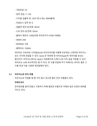 Unreal과 IoT 연계 및 개발 방법 소개 © 강태욱 Page 5 of 35
- 구동전압: 5V
- 입력 전압: 7~12V
- 디지털 입출력 핀: 14(이 중 6 개는 PWM출력)
- 아날로그 입력 핀: 6
- 입출력 핀의 DC전류: 40mA
- 3.3V 핀의 DC전류: 50mA
- 플래시 메모리: 32KB(이중 부트로더가 0.5KB 사용함)
- SRAM: 2KB
- EEPROM: 1KB
- 클록속도: 16MHz
데이터는 프로세싱 시리얼(Serial) 라이브러리를 이용해 프로세싱 스케치와 아두이노
보드 사이에 전달될 수 있다. Serial 은 하번에 한 바이트(byte)씩 데이터를 보내는
형식이다. 아두이노에서는 byte는 자료형이며, 0 에서 255 가지 값을 저장할 수 있다.
바이트는 int와 유사하지만 좀 더 작고, 큰 수를 전달해 주기 위해서는 바이트 열로 그
수를 쪼갠 다음 나중에 재조합해야 한다.
3.1 아두이노와 전자 부품
아두이노와 작업할 때 몇 가지 알고 있으면 좋은 전자 부품들이 있다.
브래드보드
전자회로를 쉽게 만들고 구동하기 위해 필요한 부품으로 아래와 같은 모양의 회로를
가지고 있다.
 
