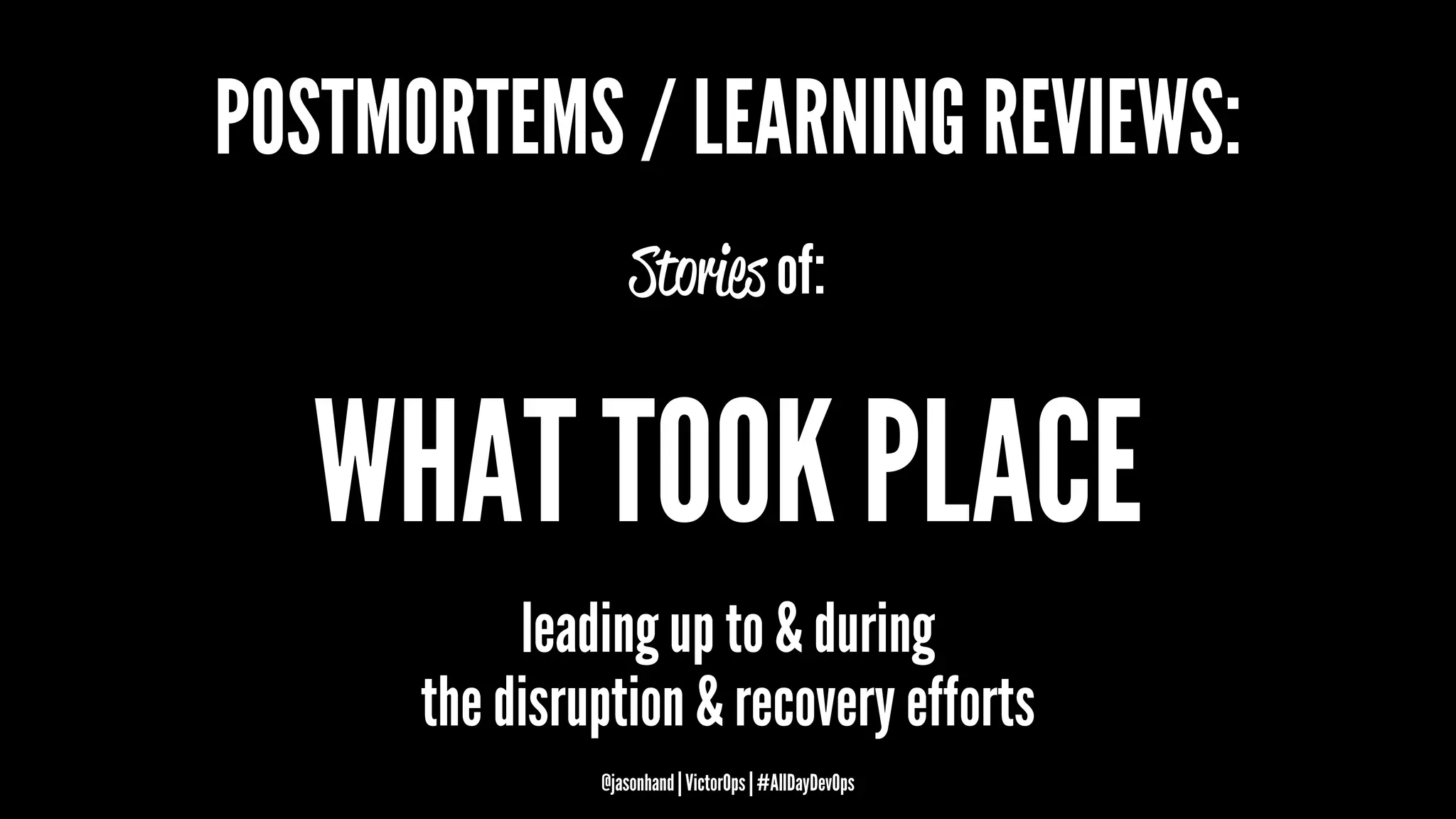 POSTMORTEMS / LEARNING REVIEWS:
Stories of:
WHAT TOOK PLACE
leading up to & during
the disruption & recovery efforts
@jasonhand | VictorOps | #AllDayDevOps
 