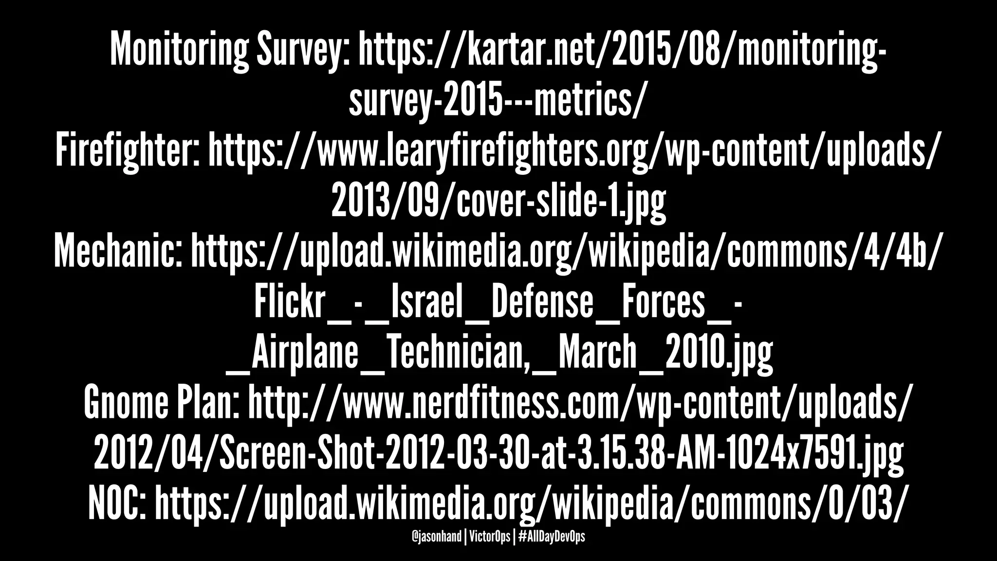 Monitoring Survey: https://kartar.net/2015/08/monitoring-
survey-2015---metrics/
Firefighter: https://www.learyfirefighters.org/wp-content/uploads/
2013/09/cover-slide-1.jpg
Mechanic: https://upload.wikimedia.org/wikipedia/commons/4/4b/
Flickr_-_Israel_Defense_Forces_-
_Airplane_Technician,_March_2010.jpg
Gnome Plan: http://www.nerdfitness.com/wp-content/uploads/
2012/04/Screen-Shot-2012-03-30-at-3.15.38-AM-1024x7591.jpg
NOC: https://upload.wikimedia.org/wikipedia/commons/0/03/@jasonhand | VictorOps | #AllDayDevOps
 