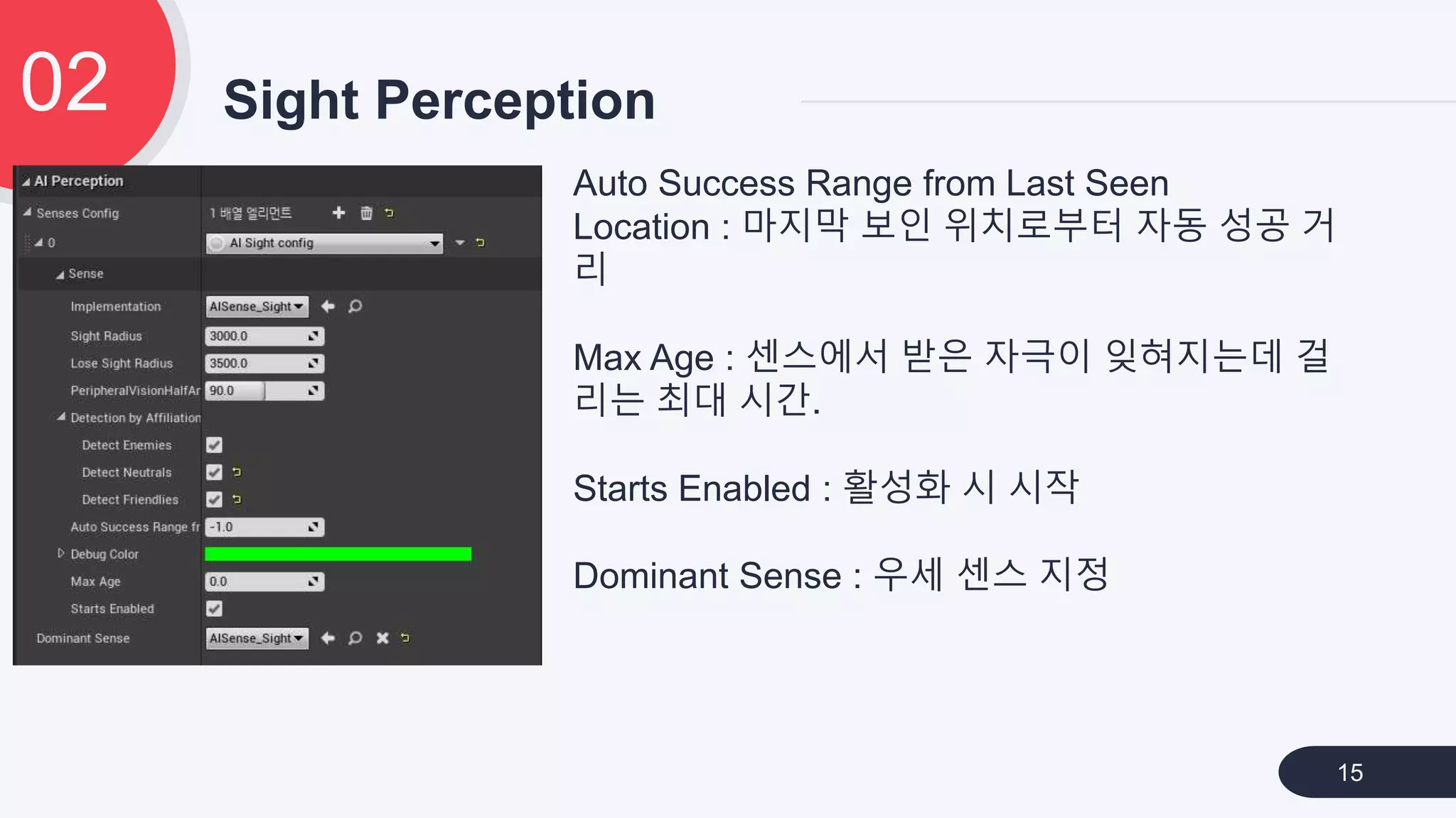 Sight Perception02
15
Auto Success Range from Last Seen
Location : 마지막 보인 위치로부터 자동 성공 거
리
Max Age : 센스에서 받은 자극이 잊혀지는데 걸
리는 최대 시간.
Starts Enabled : 활성화 시 시작
Dominant Sense : 우세 센스 지정
 