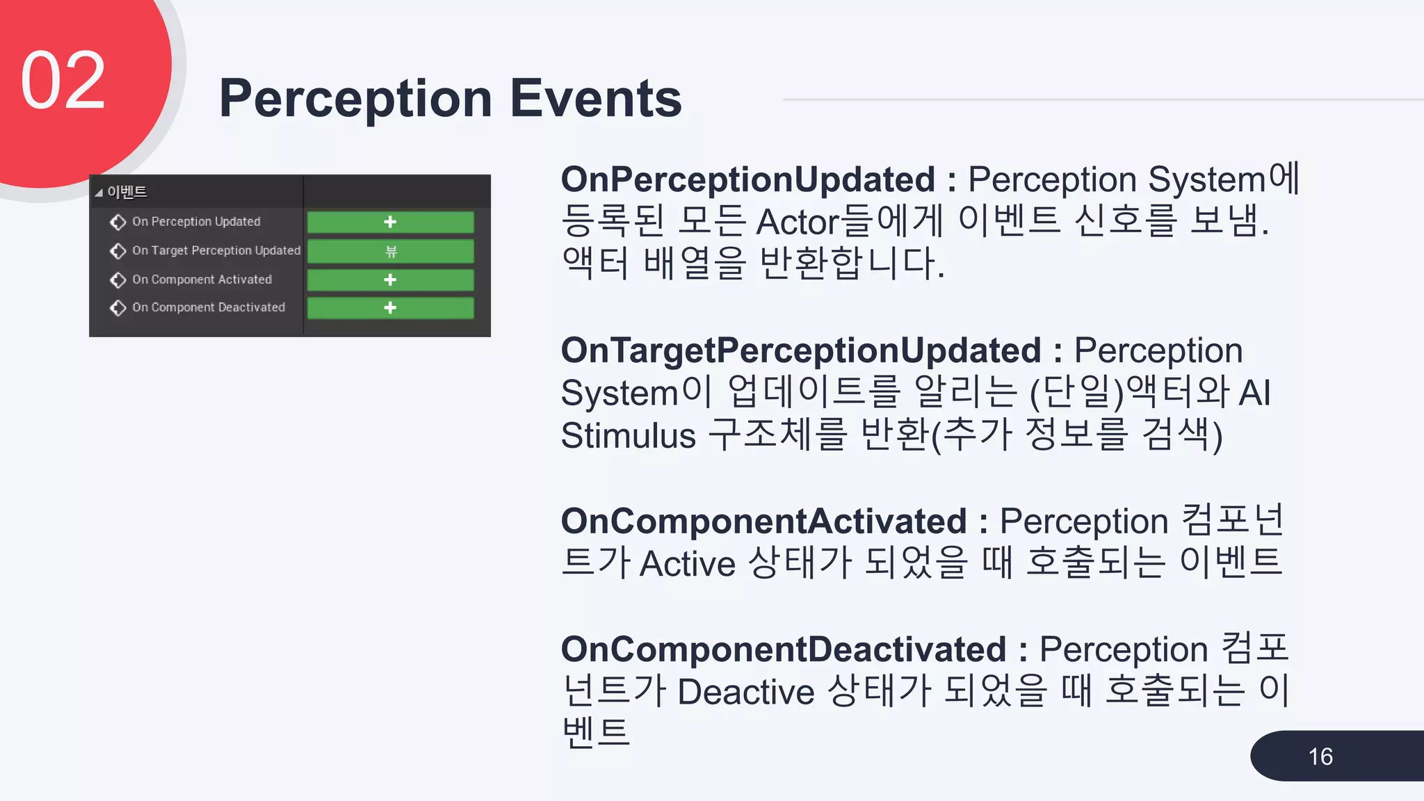 Perception Events02
16
OnPerceptionUpdated : Perception System에
등록된 모든 Actor들에게 이벤트 신호를 보냄.
액터 배열을 반환합니다.
OnTargetPerceptionUpdated : Perception
System이 업데이트를 알리는 (단일)액터와 AI
Stimulus 구조체를 반환(추가 정보를 검색)
OnComponentActivated : Perception 컴포넌
트가 Active 상태가 되었을 때 호출되는 이벤트
OnComponentDeactivated : Perception 컴포
넌트가 Deactive 상태가 되었을 때 호출되는 이
벤트
 