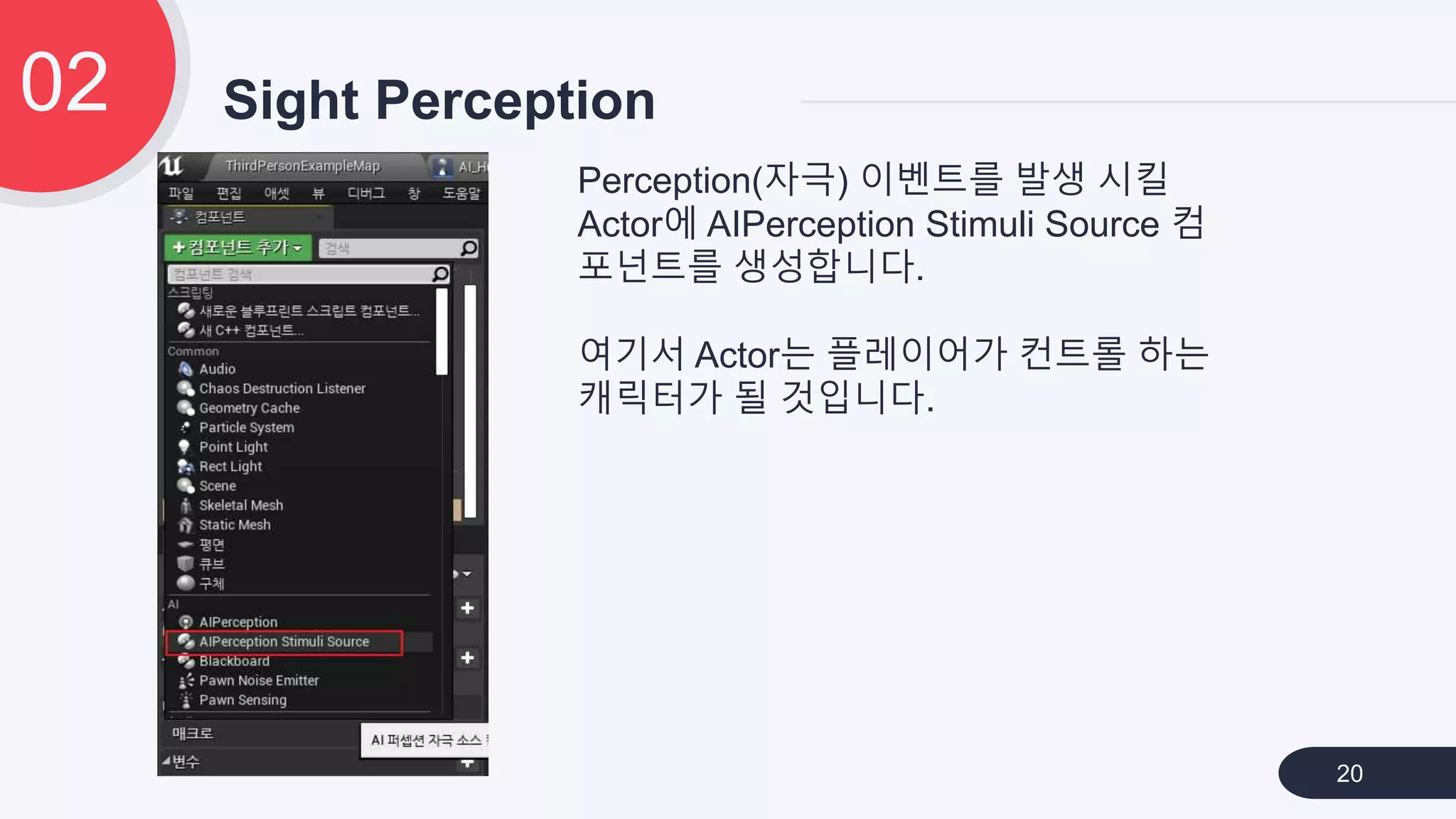 Sight Perception02
20
Perception(자극) 이벤트를 발생 시킬
Actor에 AIPerception Stimuli Source 컴
포넌트를 생성합니다.
여기서 Actor는 플레이어가 컨트롤 하는
캐릭터가 될 것입니다.
 