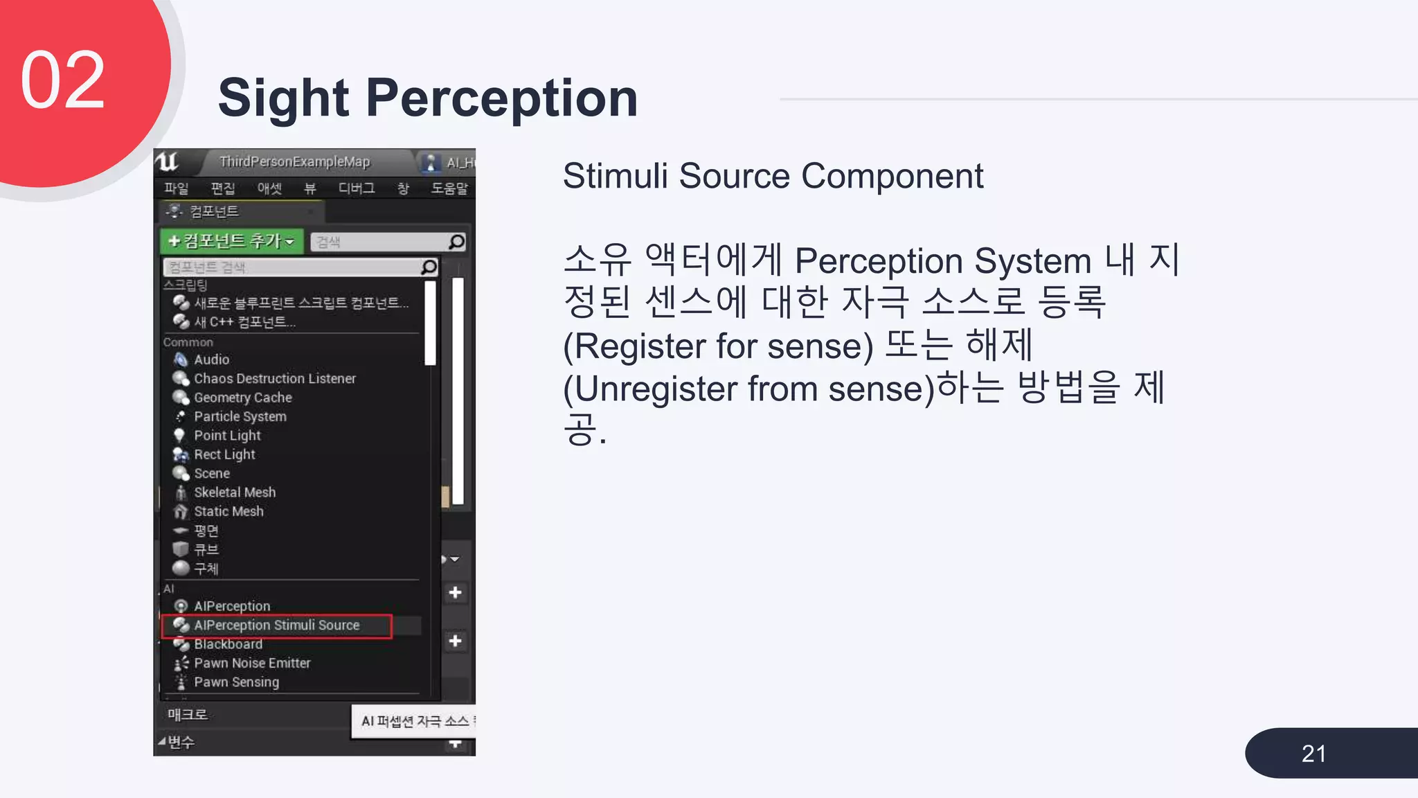 Sight Perception02
21
Stimuli Source Component
소유 액터에게 Perception System 내 지
정된 센스에 대한 자극 소스로 등록
(Register for sense) 또는 해제
(Unregister from sense)하는 방법을 제
공.
 