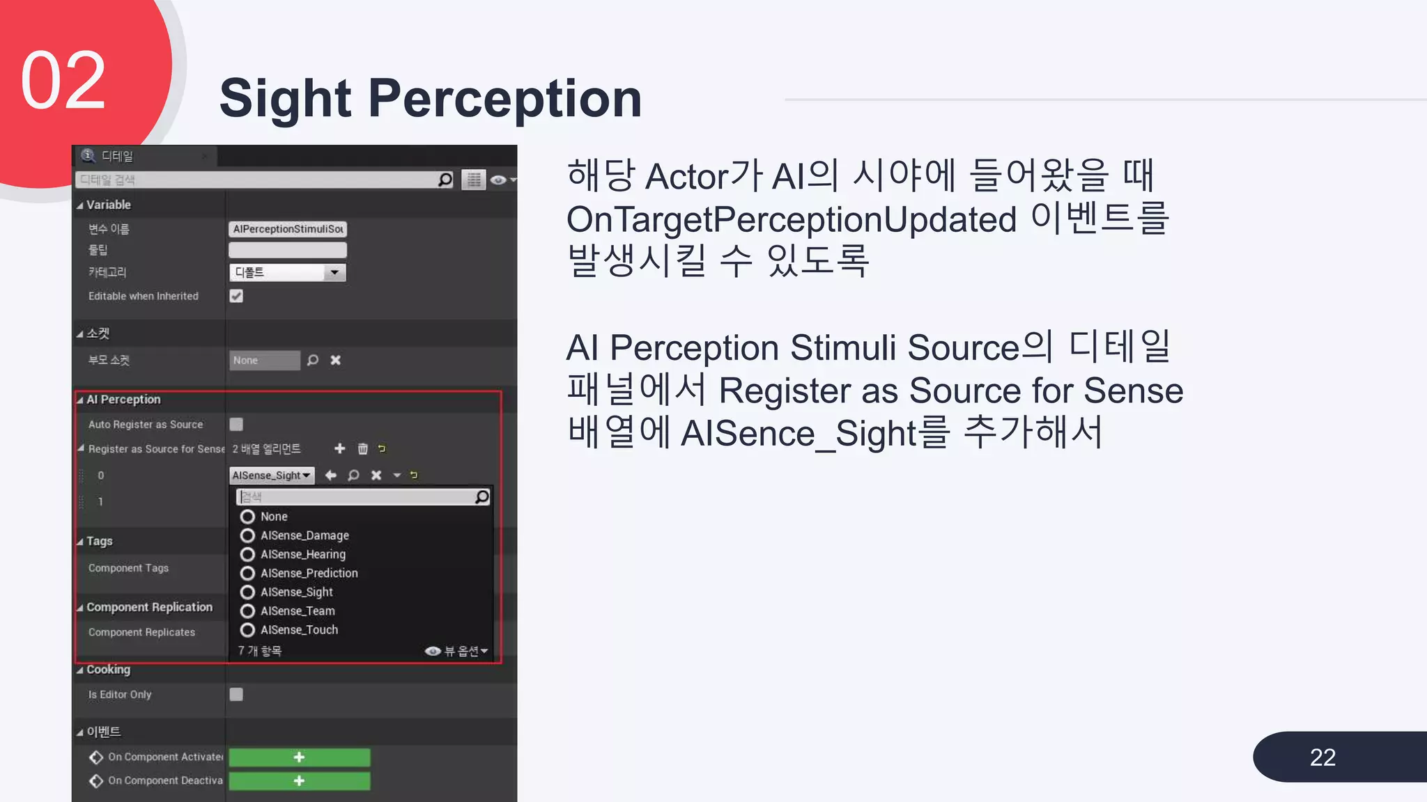 Sight Perception02
22
해당 Actor가 AI의 시야에 들어왔을 때
OnTargetPerceptionUpdated 이벤트를
발생시킬 수 있도록
AI Perception Stimuli Source의 디테일
패널에서 Register as Source for Sense
배열에 AISence_Sight를 추가해서
 
