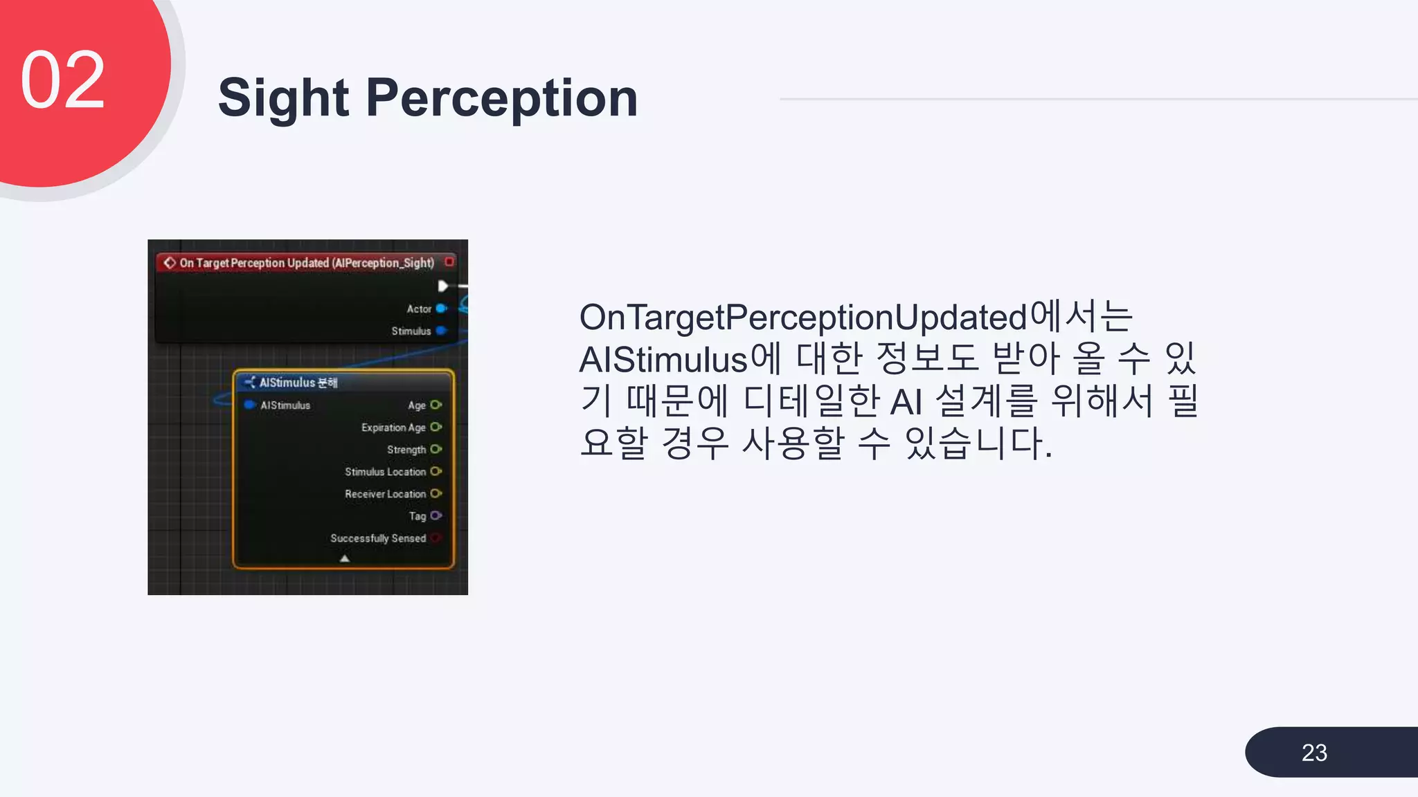 Sight Perception02
23
OnTargetPerceptionUpdated에서는
AIStimulus에 대한 정보도 받아 올 수 있
기 때문에 디테일한 AI 설계를 위해서 필
요할 경우 사용할 수 있습니다.
 