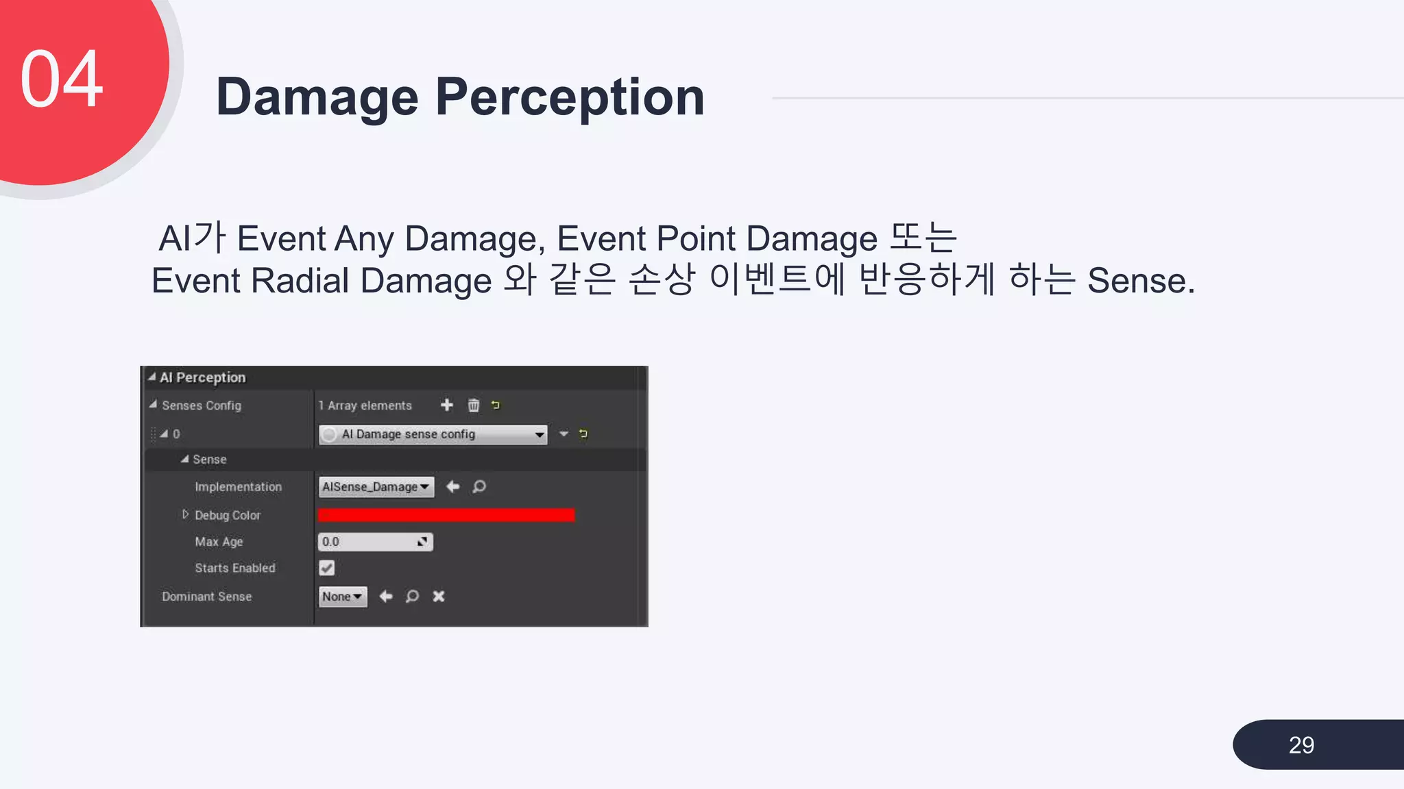Damage Perception04
29
AI가 Event Any Damage, Event Point Damage 또는
Event Radial Damage 와 같은 손상 이벤트에 반응하게 하는 Sense.
 