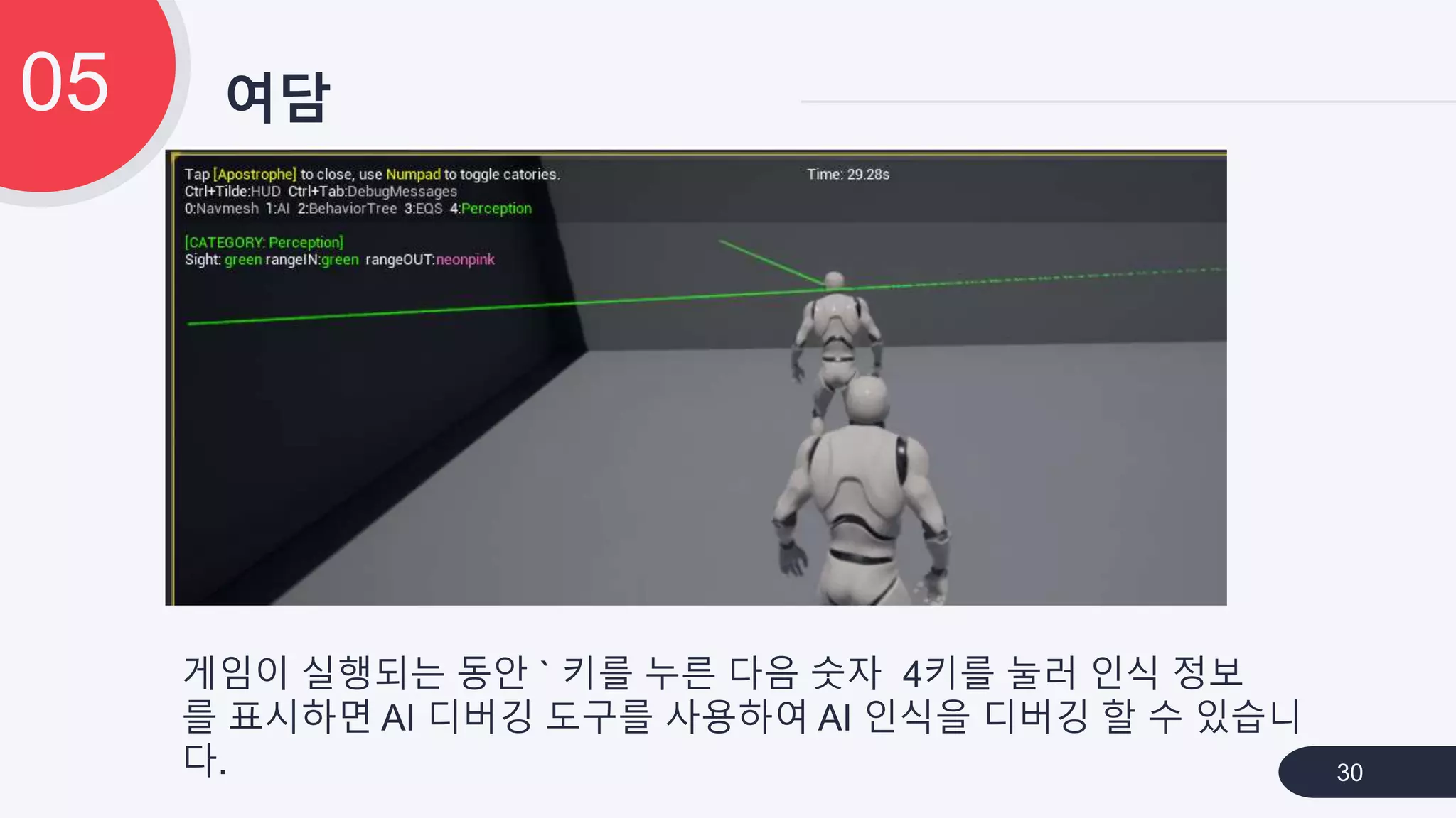 여담05
30
게임이 실행되는 동안 ` 키를 누른 다음 숫자 4키를 눌러 인식 정보
를 표시하면 AI 디버깅 도구를 사용하여 AI 인식을 디버깅 할 수 있습니
다.
 