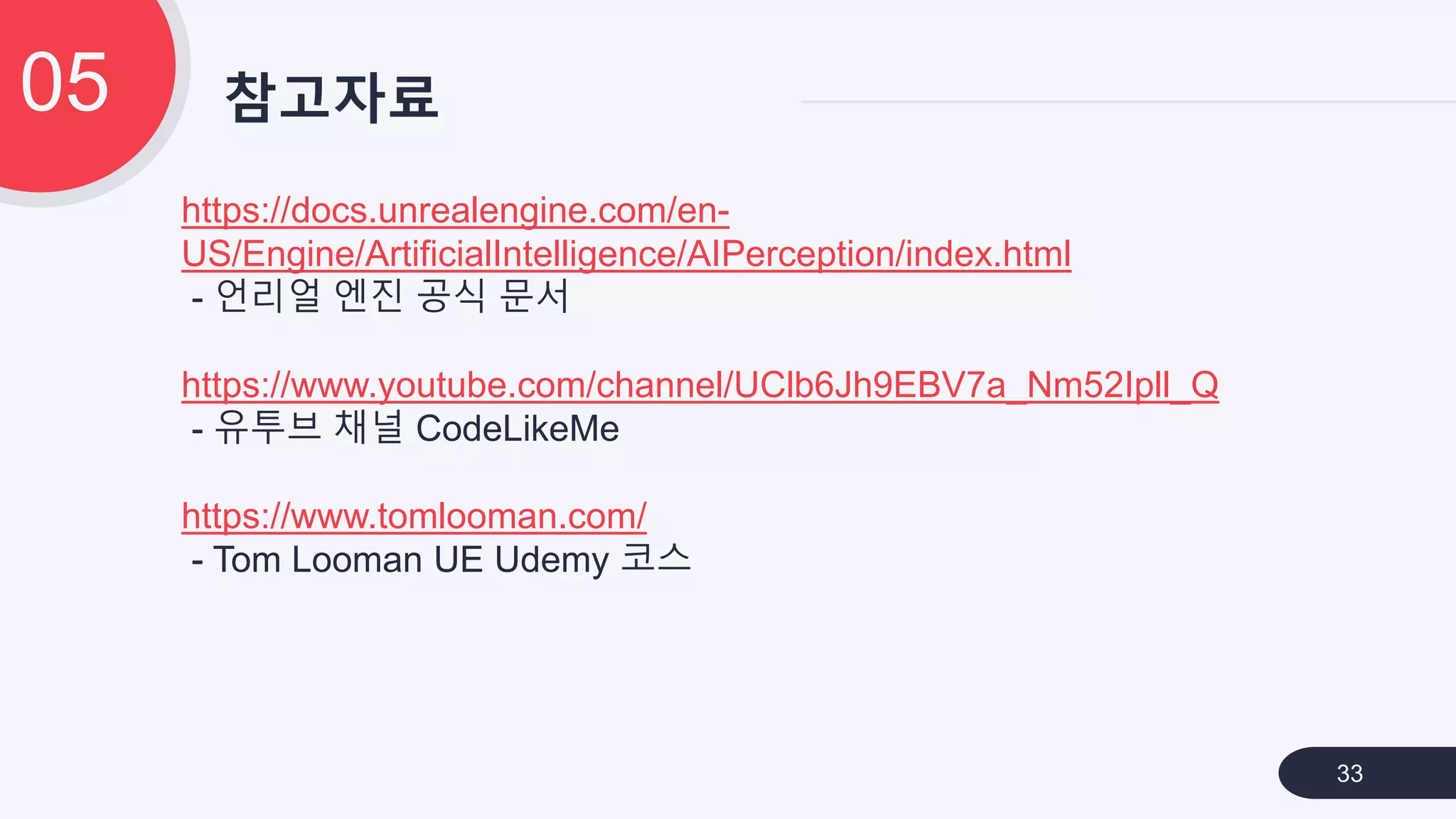 참고자료05
33
https://docs.unrealengine.com/en-
US/Engine/ArtificialIntelligence/AIPerception/index.html
- 언리얼 엔진 공식 문서
https://www.youtube.com/channel/UClb6Jh9EBV7a_Nm52Ipll_Q
- 유투브 채널 CodeLikeMe
https://www.tomlooman.com/
- Tom Looman UE Udemy 코스
 