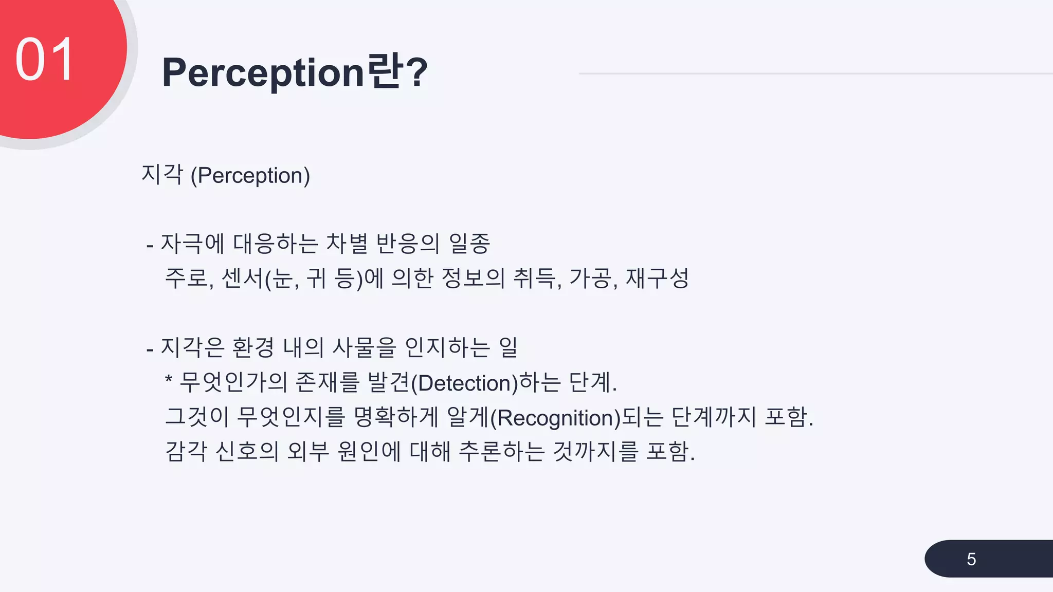 지각 (Perception)
- 자극에 대응하는 차별 반응의 일종
주로, 센서(눈, 귀 등)에 의한 정보의 취득, 가공, 재구성
- 지각은 환경 내의 사물을 인지하는 일
* 무엇인가의 존재를 발견(Detection)하는 단계.
그것이 무엇인지를 명확하게 알게(Recognition)되는 단계까지 포함.
감각 신호의 외부 원인에 대해 추론하는 것까지를 포함.
Perception란?01
5
 