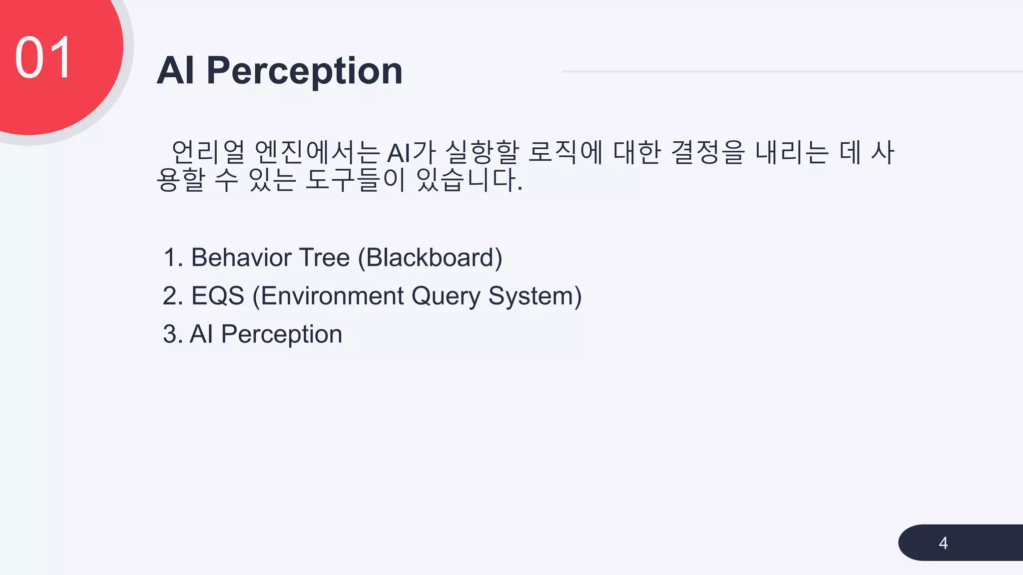 언리얼 엔진에서는 AI가 실항할 로직에 대한 결정을 내리는 데 사
용할 수 있는 도구들이 있습니다.
1. Behavior Tree (Blackboard)
2. EQS (Environment Query System)
3. AI Perception
AI Perception01
4
 