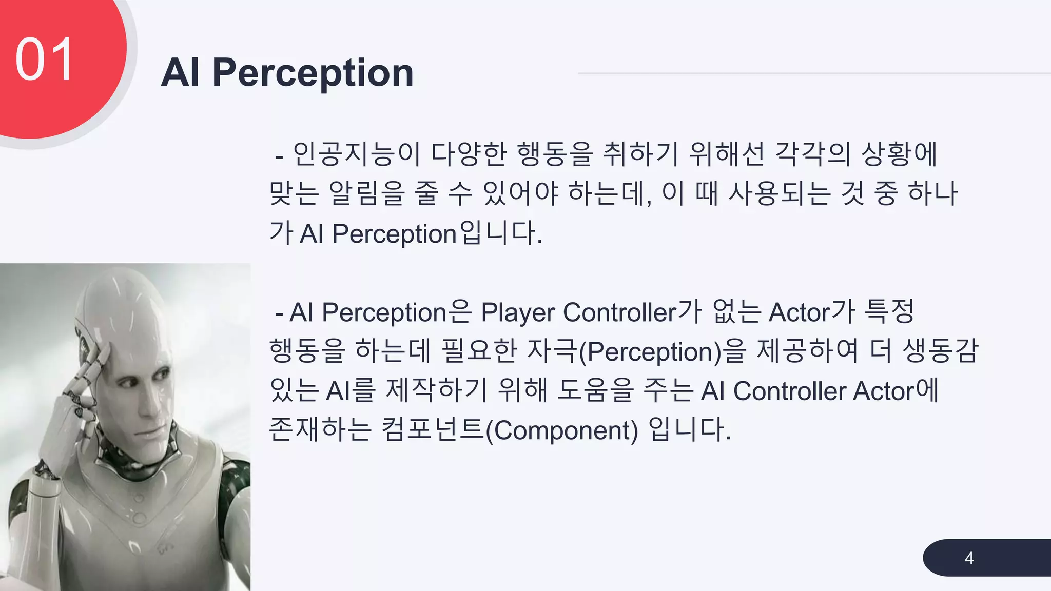 - 인공지능이 다양한 행동을 취하기 위해선 각각의 상황에
맞는 알림을 줄 수 있어야 하는데, 이 때 사용되는 것 중 하나
가 AI Perception입니다.
- AI Perception은 Player Controller가 없는 Actor가 특정
행동을 하는데 필요한 자극(Perception)을 제공하여 더 생동감
있는 AI를 제작하기 위해 도움을 주는 AI Controller Actor에
존재하는 컴포넌트(Component) 입니다.
AI Perception01
4
 