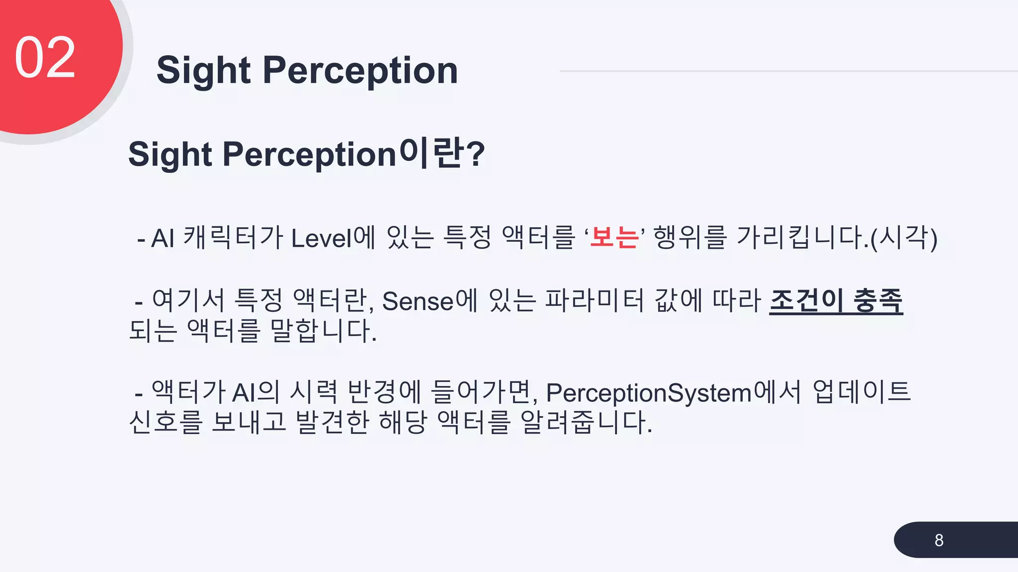 Sight Perception02
8
Sight Perception이란?
- AI 캐릭터가 Level에 있는 특정 액터를 ‘보는’ 행위를 가리킵니다.(시각)
- 여기서 특정 액터란, Sense에 있는 파라미터 값에 따라 조건이 충족
되는 액터를 말합니다.
- 액터가 AI의 시력 반경에 들어가면, PerceptionSystem에서 업데이트
신호를 보내고 발견한 해당 액터를 알려줍니다.
 