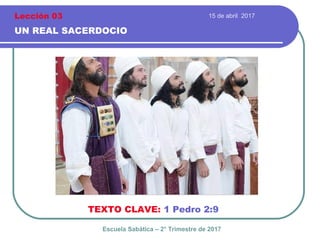 15 de abril 2017
UN REAL SACERDOCIO
TEXTO CLAVE: 1 Pedro 2:9
Escuela Sabática – 2° Trimestre de 2017
Lección 03
 