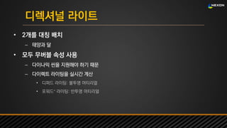 UNREAL SUMMIT 2016
디렉셔널 라이트
• 2개를 대칭 배치
– 태양과 달
• 모두 무버블 속성 사용
– 다이나믹 씬을 지원해야 하기 때문
– 다이렉트 라이팅을 실시간 계산
• 디퍼드 라이팅: 불투명 머티리얼
• 포워드+ 라이팅: 반투명 머티리얼
 