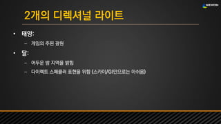 UNREAL SUMMIT 2016
2개의 디렉셔널 라이트
• 태양:
– 게임의 주된 광원
• 달:
– 어두운 밤 지역을 밝힘
– 다이렉트 스페큘러 표현을 위함 (스카이/GI만으로는 아쉬움)
 