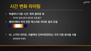 UNREAL SUMMIT 2016
시간 변화 라이팅
• 픽셀마다 다른 시간: 특히 줌아웃 뷰
– 라이트 컴포넌트의 컬러로 조절 불가
• 셰이더에서 미리 만든 텍스처로 라이트 컬러 조절
• GI, 스카이 라이트, 리플렉션 인바이런먼트는 각각 다른 방식을 사용
– 뒷부분에 자세히
 