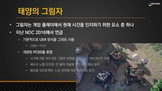 UNREAL SUMMIT 2016
태양의 그림자
• 그림자는 게임 플레이에서 현재 시간을 인지하기 위한 요소 중 하나
• 지난 NDC 2016에서 언급
– 기본적으로 UE4 방식을 그대로 사용
• CSM + PCF
– 개량된 PCSS를 혼합
• 시각에 따른 부드러운 그림자 표현을 위함: 0, 1 케스케이드 전용
• 섀도우 노멀 오프셋: 큰 블러 커널에 의한 피터 패닝 방지
• 템포럴 리프로젝션: 느린 공전에 의한 플리커링 방지
 