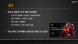 UNREAL SUMMIT 2016
A1
• 넥슨의 새로운 IP의 게임 프로젝트
– 타겟: PC 플랫폼 / AAA급 그래픽을 목표로
– 장르: MOBA / 스페이스 오페라
– 엔진: UE4 + @@@
– 아직 개발 중 / 변경 가능성 있음
• 지난 NDC 2016에서 처음으로 개발 소식 공개
 