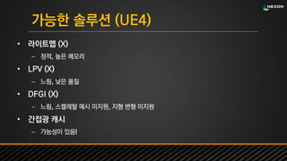 UNREAL SUMMIT 2016
가능한 솔루션 (UE4)
• 라이트맵 (X)
– 정적, 높은 메모리
• LPV (X)
– 느림, 낮은 품질
• DFGI (X)
– 느림, 스켈레탈 메시 미지원, 지형 변형 미지원
• 간접광 캐시
– 가능성이 있음!
 