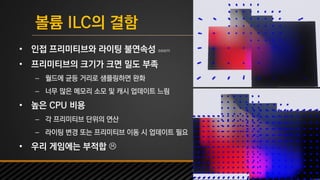 UNREAL SUMMIT 2016
볼륨 ILC의 결함
• 인접 프리미티브와 라이팅 불연속성 seam
• 프리미티브의 크기가 크면 밀도 부족
– 월드에 균등 거리로 샘플링하면 완화
– 너무 많은 메모리 소모 및 캐시 업데이트 느림
• 높은 CPU 비용
– 각 프리미티브 단위의 연산
– 라이팅 변경 또는 프리미티브 이동 시 업데이트 필요
• 우리 게임에는 부적합 
 