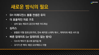 UNREAL SUMMIT 2016
새로운 방식의 필요
• SH 이래디언스 볼륨 컨셉은 유지
• 더 효율적인 자료 구조
– 낭비 없는 메모리 공간과 빠른 어드레싱
• 심리스
– 분할된 지형 컴포넌트끼리, 연속 배치된 스태틱 메시 , 캐릭터와 배경 사이 등
• 빠른 업데이트 (or 업데이트 없는 방식)
– 다수의 액터가 동시에 움직일 때
– 크기가 큰 액터: 배경 오브젝트나 지형
 