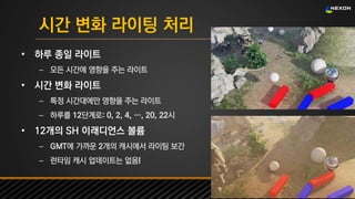 UNREAL SUMMIT 2016
시간 변화 라이팅 처리
• 하루 종일 라이트
– 모든 시간에 영향을 주는 라이트
• 시간 변화 라이트
– 특정 시간대에만 영향을 주는 라이트
– 하루를 12단계로: 0, 2, 4, …, 20, 22시
• 12개의 SH 이래디언스 볼륨
– GMT에 가까운 2개의 캐시에서 라이팅 보간
– 런타임 캐시 업데이트는 없음!
 