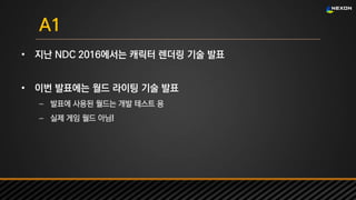 UNREAL SUMMIT 2016
A1
• 지난 NDC 2016에서는 캐릭터 렌더링 기술 발표
• 이번 발표에는 월드 라이팅 기술 발표
– 발표에 사용된 월드는 개발 테스트 용
– 실제 게임 월드 아님!
 