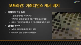 UNREAL SUMMIT 2016
오프라인: 이래디언스 캐시 배치
• 캐시마다 고정 높이
– 지형 표면에 약간 띄워서 배치
– 현재 게임 설정 상 월드에 복층 구조나 실내가 없음
– 캐릭터 키가 크거나 공중에 떠 있는 경우에 잘못된 계산
• 멀티플 레이어?
– 높이에 따른 변화를 주기 위한 대안
– 아직 계획 없음: 성능과 메모리 문제
 