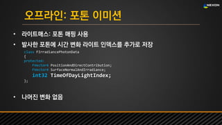 UNREAL SUMMIT 2016
오프라인: 포톤 이미션
• 라이트매스: 포톤 매핑 사용
• 발사한 포톤에 시간 변화 라이트 인덱스를 추가로 저장
• 나머진 변화 없음
class FIrradiancePhotonData
{
protected:
FVector4 PositionAndDirectContribution;
FVector4 SurfaceNormalAndIrradiance;
int32 TimeOfDayLightIndex;
};
 
