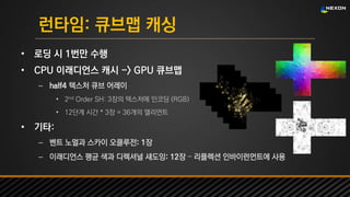 UNREAL SUMMIT 2016
런타임: 큐브맵 캐싱
• 로딩 시 1번만 수행
• CPU 이래디언스 캐시 -> GPU 큐브맵
– half4 텍스처 큐브 어레이
• 2nd Order SH: 3장의 텍스처에 인코딩 (RGB)
• 12단계 시간 * 3장 = 36개의 엘리먼트
• 기타:
– 벤트 노멀과 스카이 오클루전: 1장
– 이래디언스 평균 색과 디렉셔널 섀도잉: 12장 – 리플렉션 인바이런먼트에 사용
 