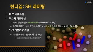 UNREAL SUMMIT 2016
런타임: SH 라이팅
• 매 프레임 수행
• 텍스처 어드레싱
– 좌표: 행성 노멀 = normalize(WorldPosition)
– 어레이 인덱스: 시각 당 3회 (RGB) = 시간 변화 라이트 인덱스 + 12 * {0|1|2}
• SH2 디퓨즈 라이팅
– 가까운 2개의 시간에서 라이팅 보간
• 총 6회의 텍스처 큐브 어레이 읽기
 
