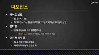 UNREAL SUMMIT 2016
퍼포먼스
• 라이트 빌드
– 씬에 따라 다름
– 라이트맵보다는 훨씬 빠르지만, 12번의 파이널 개더링의 부담
• 렌더링
– 씬과 무관하게 거의 동일한 비용
• 약 0.4 ms: GTX970 1080p 기준 / 반투명 제외
• 안정된 비주얼
– 심이나 플리커링이 없음
– 캐릭터와 배경에 일관된 룩
 