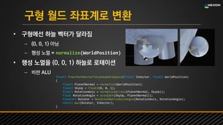 UNREAL SUMMIT 2016
구형 월드 좌표계로 변환
• 구형에선 하늘 벡터가 달라짐
– (0, 0, 1) 아님
– 행성 노멀 = normalize(WorldPosition)
• 행성 노멀을 (0, 0, 1) 하늘로 로테이션
– 비싼 ALU
float3 TransformVectorToLandsphereSpace(float3 InVector, float3 WorldPosition)
{
float3 PlanetNormal = normalize(WorldPosition);
float3 SkyUp = float3(0, 0, 1);
float3 RotationAxis = normalize(cross(PlanetNormal, SkyUp));
float RotationAngle = acos(dot(SkyUp, PlanetNormal));
float3x3 Rotator = RotationMatrixAxisAngle(RotationAxis, RotationAngle);
return mul(Rotator, InVector);
}
 