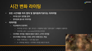 UNREAL SUMMIT 2016
시간 변화 라이팅
• 모든 시간대를 미리 캡쳐 및 필터링하기보다는 리라이팅
– 라이팅 없이 장면을 캡쳐
– 런타임에 꼼수로 리라이팅
• 리라이팅
– 지오메트릭 프로퍼티
• 리라이팅 포지션 = 월드 포지션 + (리플렉션 방향 * 캡쳐 범위 * 스페큘러 오클루전)
• 리라이팅 노멀 = normailze(리라이팅 포지션)
– 다이렉트 라이팅: 태양과 SH2 디퓨즈 스카이 라이팅
– 인다이렉트 라이팅: 디퍼드 큐빅 이래디언스 캐싱
• RGB: 이래디언스 = GI의 평균 컬러
• A: 디렉셔널 섀도잉 = 다이렉트 라이팅 섀도우 테스트
 