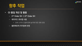 UNREAL SUMMIT 2016
향후 작업
• GI 품질 개선 및 활용
– 2nd Order SH -> 3th Order SH
– 레이어드 큐브맵 사용
• GI와 스카이 오클루전에 높이에 따른 변화 반영
– 볼류메트릭 라이팅에 반영
 