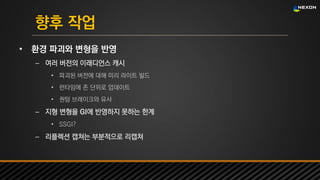 UNREAL SUMMIT 2016
향후 작업
• 환경 파괴와 변형을 반영
– 여러 버전의 이래디언스 캐시
• 파괴된 버전에 대해 미리 라이트 빌드
• 런타임에 존 단위로 업데이트
• 퀀텀 브레이크와 유사
– 지형 변형을 GI에 반영하지 못하는 한계
• SSGI?
– 리플렉션 캡쳐는 부분적으로 리캡쳐
 