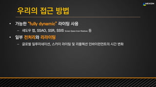 UNREAL SUMMIT 2016
우리의 접근 방법
• 가능한 “fully dynamic” 라이팅 사용
– 섀도우 맵, SSAO, SSR, SSIS Screen Space Inner Shadows 등
• 일부 전처리와 리라이팅
– 글로벌 일루미네이션, 스카이 라이팅 및 리플렉션 인바이런먼트의 시간 변화
 